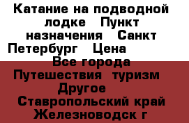 Катание на подводной лодке › Пункт назначения ­ Санкт-Петербург › Цена ­ 5 000 - Все города Путешествия, туризм » Другое   . Ставропольский край,Железноводск г.